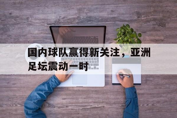 官方网站-国内球队赢得新关注，亚洲足坛震动一时(亚洲足球十强)